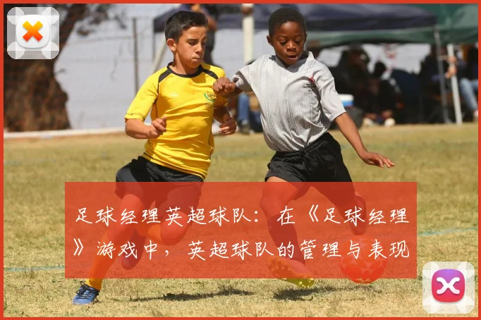 足球经理英超球队：在《足球经理》游戏中，英超球队的管理与表现